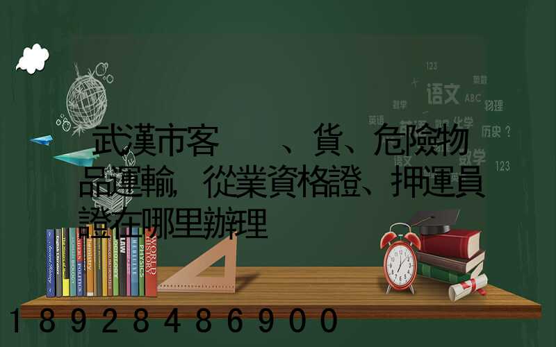 武漢市客、貨、危險物品運輸,從業資格證、押運員證在哪里辦理